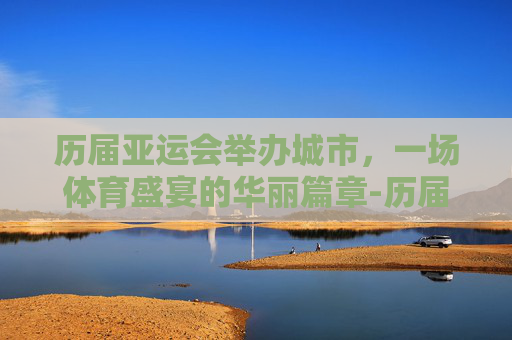 历届亚运会举办城市，一场体育盛宴的华丽篇章-历届亚运会举办城市及奖牌榜