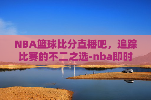 NBA篮球比分直播吧，追踪比赛的不二之选-nba即时篮球比分