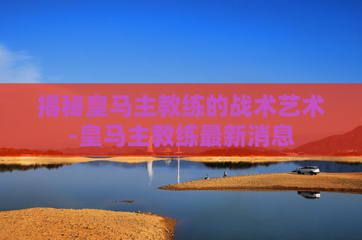 揭秘皇马主教练的战术艺术-皇马主教练最新消息