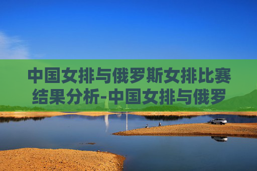 中国女排与俄罗斯女排比赛结果分析-中国女排与俄罗斯女排比赛情况
