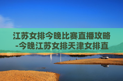 江苏女排今晚比赛直播攻略-今晚江苏女排天津女排直播