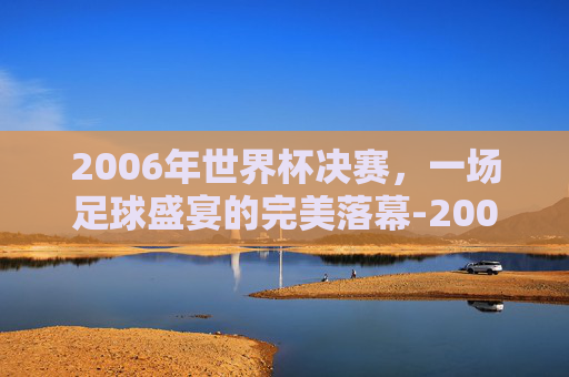 2006年世界杯决赛，一场足球盛宴的完美落幕-2006世界杯决赛完整版央视网