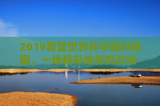 2019男篮世界杯中国对韩国,一场精彩绝伦的对决-2019男篮世界杯中国对韩国双方数据 2019男篮世界杯中国对韩国,一场精彩绝伦的对决-2019男篮世界杯中国对韩国双方数据