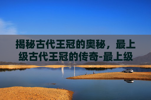 揭秘古代王冠的奥秘，最上级古代王冠的传奇-最上级古代王冠能换多少obs