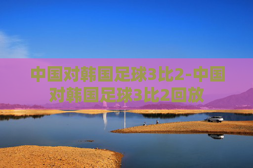 中国对韩国足球3比2-中国对韩国足球3比2回放