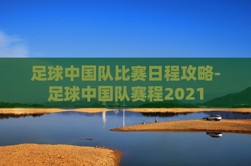足球中国队比赛日程攻略-足球中国队赛程2021