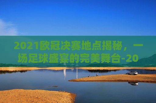 2021欧冠决赛地点揭秘，一场足球盛宴的完美舞台-2021欧冠决赛具体时间