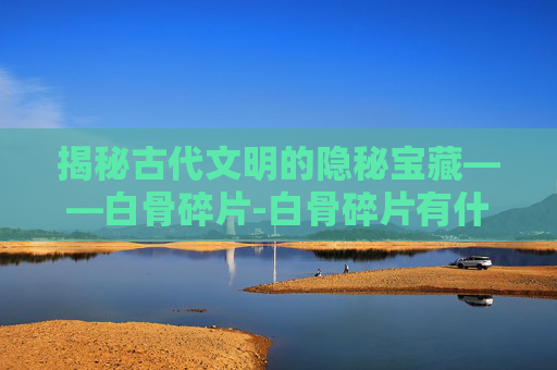 揭秘古代文明的隐秘宝藏——白骨碎片-白骨碎片有什么用