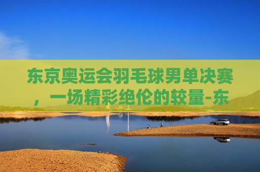 东京奥运会羽毛球男单决赛,一场精彩绝伦的较量-东京奥运会羽毛球男单决赛回放 东京奥运会羽毛球男单决赛,一场精彩绝伦的较量-东京奥运会羽毛球男单决赛回放
