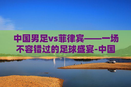 中国男足vs菲律宾——一场不容错过的足球盛宴-中国男足vs菲律宾男篮
