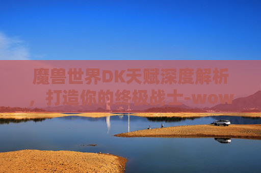 魔兽世界DK天赋深度解析，打造你的终极战士-wowdk天赋树