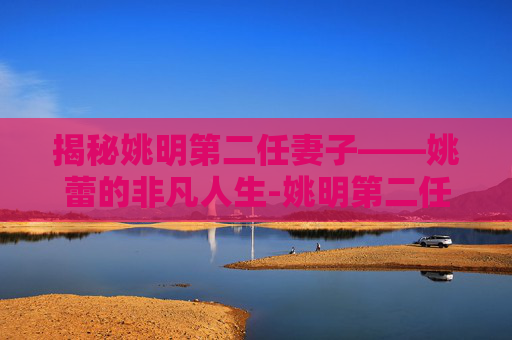 揭秘姚明第二任妻子——姚蕾的非凡人生-姚明第二任妻子产一