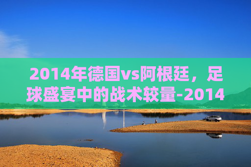 2014年德国vs阿根廷，足球盛宴中的战术较量-2014年德国vs阿根廷素材