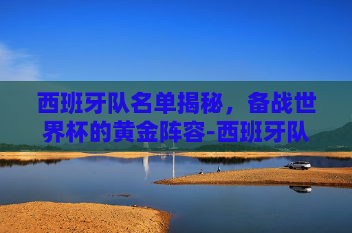 西班牙队名单揭秘，备战世界杯的黄金阵容-西班牙队员名单最新
