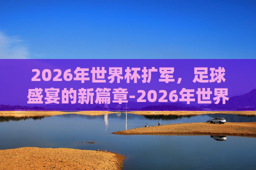 2026年世界杯扩军，足球盛宴的新篇章-2026年世界杯扩军规则
