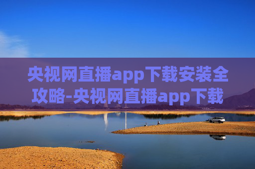 央视网直播app下载安装全攻略-央视网直播app下载安装官网