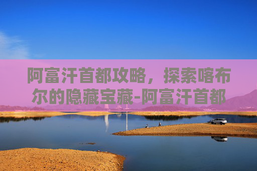阿富汗首都攻略，探索喀布尔的隐藏宝藏-阿富汗首都是哪里