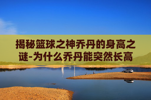 揭秘篮球之神乔丹的身高之谜-为什么乔丹能突然长高是什么原理