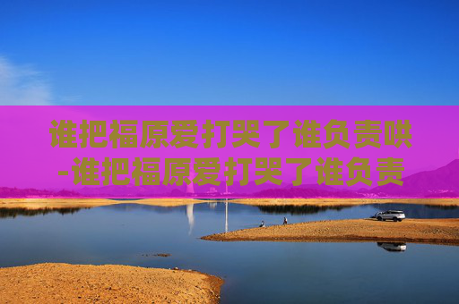 谁把福原爱打哭了谁负责哄-谁把福原爱打哭了谁负责哄是谁说的