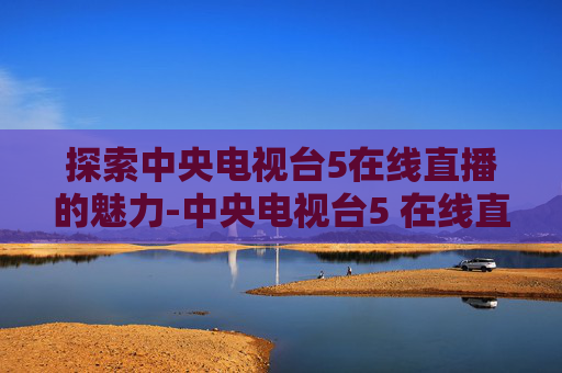 探索中央电视台5在线直播的魅力-中央电视台5 在线直播高清-免费高清BT种子下载
