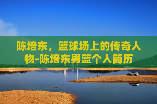 陈培东，篮球场上的传奇人物-陈培东男篮个人简历
