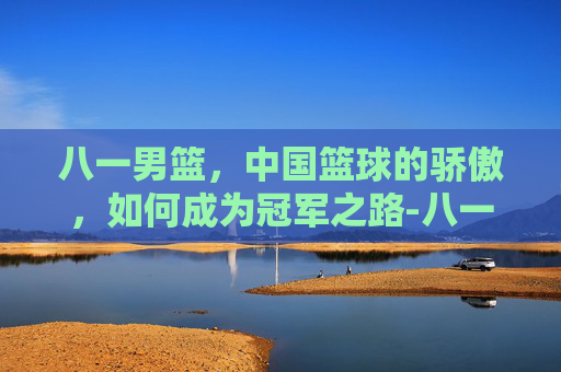 八一男篮，中国篮球的骄傲，如何成为冠军之路-八一男篮历届队员名单