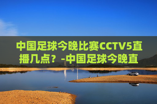中国足球今晚比赛CCTV5直播几点？-中国足球今晚直播时间