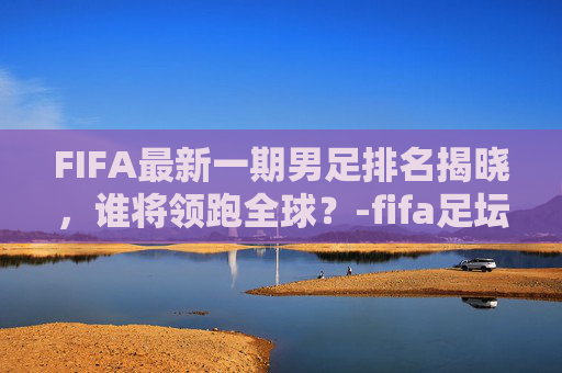 FIFA最新一期男足排名揭晓，谁将领跑全球？-fifa足坛排名