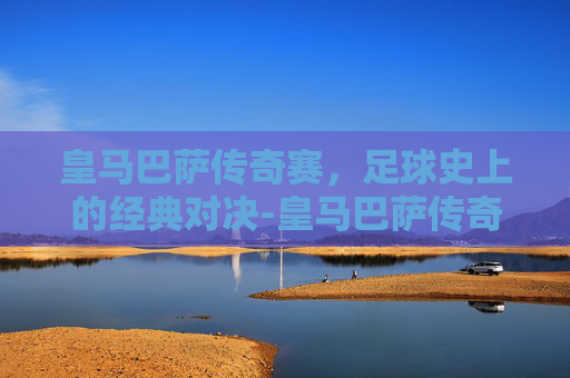 皇马巴萨传奇赛,足球史上的经典对决-皇马巴萨传奇赛最后谁赢了 皇马巴萨传奇赛,足球史上的经典对决-皇马巴萨传奇赛最后谁赢了