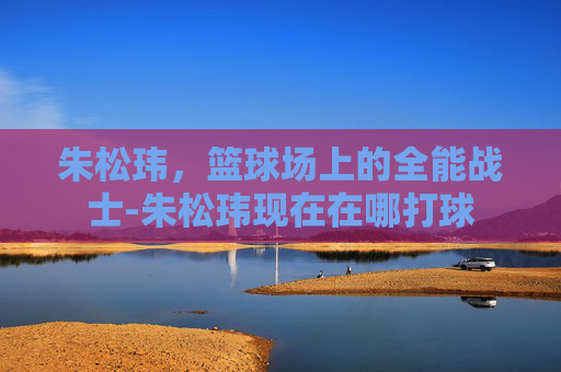 朱松玮，篮球场上的全能战士-朱松玮现在在哪打球