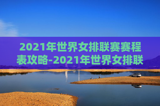 2021年世界女排联赛赛程表攻略-2021年世界女排联赛赛程结果