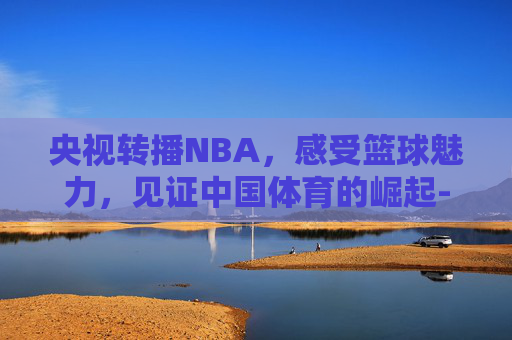 央视转播NBA，感受篮球魅力，见证中国体育的崛起-央视转播nba赛程表最新
