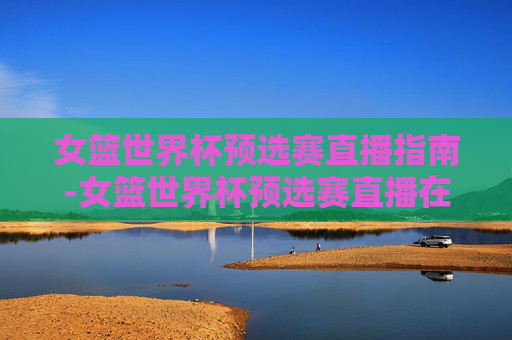 女篮世界杯预选赛直播指南-女篮世界杯预选赛直播在哪看