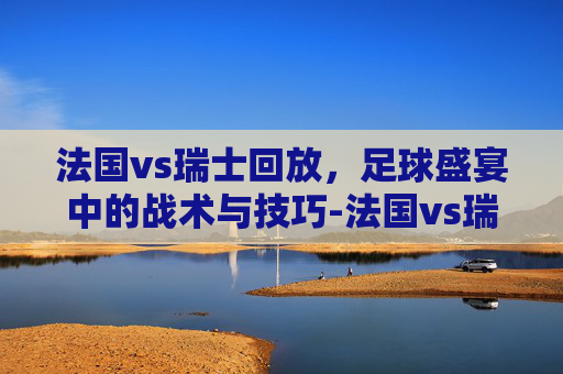 法国vs瑞士回放，足球盛宴中的战术与技巧-法国vs瑞士 回放