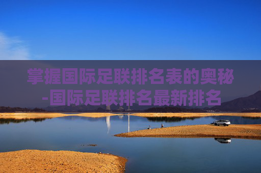 掌握国际足联排名表的奥秘-国际足联排名最新排名