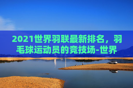 2021世界羽联最新排名，羽毛球运动员的竞技场-世界羽联最新世界排名