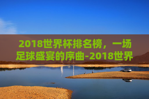 2018世界杯排名榜，一场足球盛宴的序曲-2018世界杯前十名排列