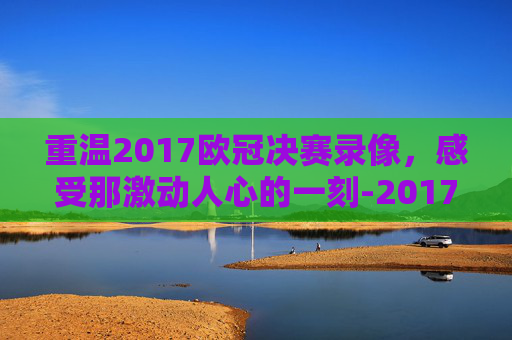 重温2017欧冠决赛录像，感受那激动人心的一刻-2017欧冠决赛央视集锦