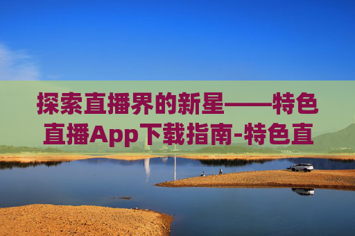 探索直播界的新星——特色直播App下载指南-特色直播app下载安装