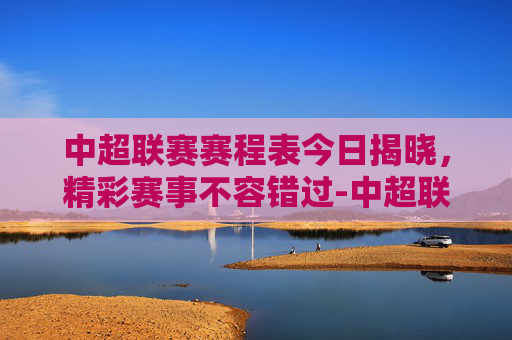 中超联赛赛程表今日揭晓，精彩赛事不容错过-中超联赛赛程表今天最新