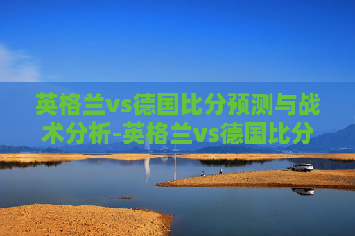 英格兰vs德国比分预测与战术分析-英格兰vs德国比分结果