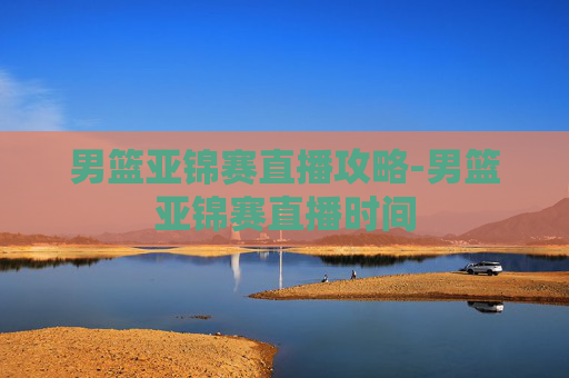 男篮亚锦赛直播攻略-男篮亚锦赛直播时间 男篮亚锦赛直播攻略-男篮亚锦赛直播时间