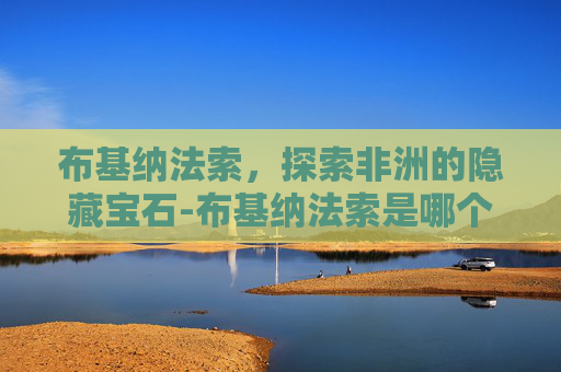 布基纳法索，探索非洲的隐藏宝石-布基纳法索是哪个国家