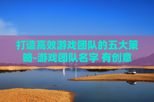 打造高效游戏团队的五大策略-游戏团队名字 有创意