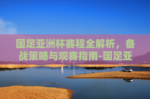 国足亚洲杯赛程全解析,备战策略与观赛指南-国足亚洲杯赛程解析 国足亚洲杯赛程全解析,备战策略与观赛指南-国足亚洲杯赛程解析