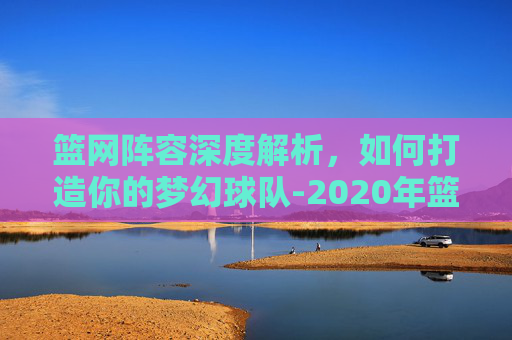 篮网阵容深度解析，如何打造你的梦幻球队-2020年篮网阵容