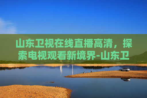山东卫视在线直播高清，探索电视观看新境界-山东卫视在线直播高清观看