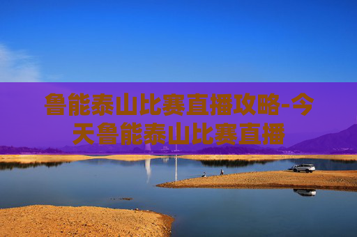 鲁能泰山比赛直播攻略-今天鲁能泰山比赛直播