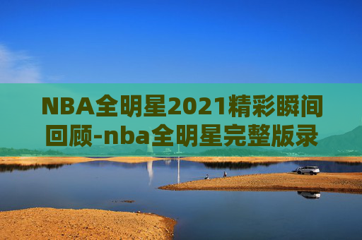 NBA全明星2021精彩瞬间回顾-nba全明星完整版录像