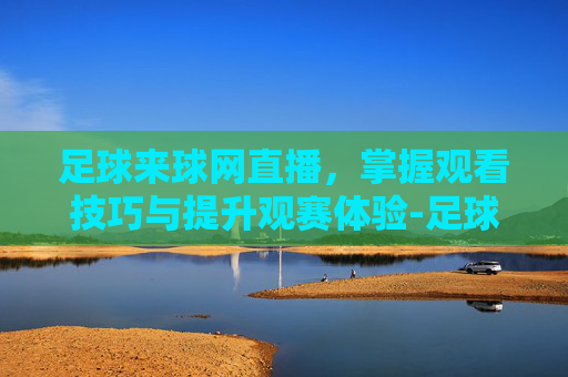 足球来球网直播，掌握观看技巧与提升观赛体验-足球来球网直播在哪看